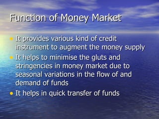 Function of Money Market It provides various kind of credit instrument to augment the money supply It helps to minimise the gluts and stringencies in money market due to seasonal variations in the flow of and demand of funds It helps in quick transfer of funds 