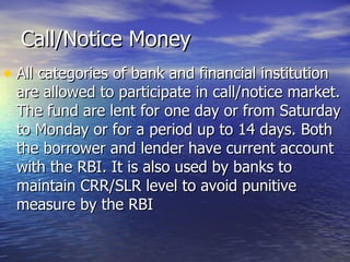 Call/Notice Money All categories of bank and financial institution are allowed to participate in call/notice market. The fund are lent for one day or from Saturday to Monday or for a period up to 14 days. Both the borrower and lender have current account with the RBI. It is also used by banks to maintain CRR/SLR level to avoid punitive measure by the RBI 