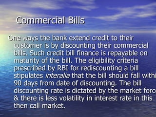 Commercial Bills One ways the bank extend credit to their customer is by discounting their commercial bills. Such credit bill finance is repayable on maturity of the bill. The eligibility criteria prescribed by RBI for rediscounting a bill stipulates  interalia  that the bill should fall within 90 days from date of discounting. The bill discounting rate is dictated by the market force & there is less volatility in interest rate in this then call market. 