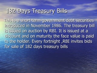182 Days Treasury Bills This is a short term government debt securities introduced in November 1986. The treasury bill is issued on auction by RBI. It is issued at a discount and on maturity the face value is paid to the holder. Every fortnight ,RBI invites bids for sale of 182 days treasury bills 