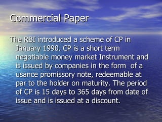 Commercial Paper The RBI introduced a scheme of CP in January 1990. CP is a short term negotiable money market Instrument and is issued by companies in the form  of a usance promissory note, redeemable at par to the holder on maturity. The period of CP is 15 days to 365 days from date of issue and is issued at a discount.  