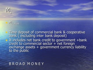 M 3 M 1  PLUS Time deposit of commercial bank & cooperative bank ( excluding inter bank deposit) It includes net bank credit to government +bank credit to commercial sector + net foreign exchange assets + government currency liability to the public B R O A D  M O N E Y  