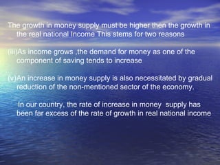 The growth in money supply must be higher then the growth in the real national Income This stems for two reasons As income grows ,the demand for money as one of the component of saving tends to increase An increase in money supply is also necessitated by gradual reduction of the non-mentioned sector of the economy. In our country, the rate of increase in money  supply has been far excess of the rate of growth in real national income 