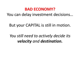 BAD ECONOMY?
You can delay investment decisions…
But your CAPITAL is still in motion.
You still need to actively decide its
velocity and destination.
 