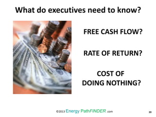 FREE CASH FLOW?
RATE OF RETURN?
COST OF
DOING NOTHING?
20©2013 Energy PathFINDER .com
What do executives need to know?
 