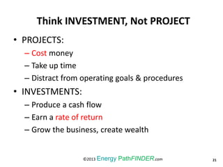 Think INVESTMENT, Not PROJECT
• PROJECTS:
– Cost money
– Take up time
– Distract from operating goals & procedures
• INVESTMENTS:
– Produce a cash flow
– Earn a rate of return
– Grow the business, create wealth
21©2013 Energy PathFINDER.com
 
