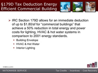NATIONWIDE SERVICE Tax Credits · Incentives · Cost Recovery
© KBKG inc 2013
 IRC Section 179D allows for an immediate deduction
of up to $1.80/sf for “commercial buildings” that
achieve a 50% reduction in total energy and power
costs for lighting, HVAC & hot water systems in
comparison to 2001 energy standards.
 Building Envelope
 HVAC & Hot Water
 Interior Lighting
§179D Tax Deduction Energy
Efficient Commercial Building
 