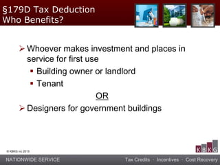 NATIONWIDE SERVICE Tax Credits · Incentives · Cost Recovery
© KBKG inc 2013
 Whoever makes investment and places in
service for first use
 Building owner or landlord
 Tenant
OR
 Designers for government buildings
§179D Tax Deduction
Who Benefits?
 