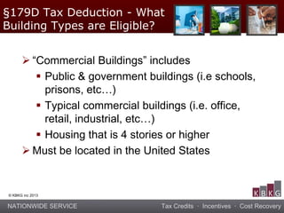 NATIONWIDE SERVICE Tax Credits · Incentives · Cost Recovery
© KBKG inc 2013
 “Commercial Buildings” includes
 Public & government buildings (i.e schools,
prisons, etc…)
 Typical commercial buildings (i.e. office,
retail, industrial, etc…)
 Housing that is 4 stories or higher
 Must be located in the United States
§179D Tax Deduction - What
Building Types are Eligible?
 