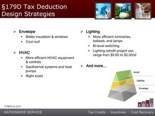 NATIONWIDE SERVICE Tax Credits · Incentives · Cost Recovery
© KBKG inc 2013
 Envelope
 Better insulation & windows
 Cool roof
 HVAC
 More efficient HVAC equipment
& controls
 Geothermal systems and heat
pumps
 Right sized
 Lighting
 More efficient luminaries,
ballasts, and lamps
 Bi-level switching
 Lighting retrofit project can
range from $0.60 to $2.00/sf
 And more…
HVAC
Envelope
Lighting
§179D Tax Deduction
Design Strategies
 