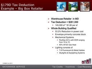NATIONWIDE SERVICE Tax Credits · Incentives · Cost Recovery
© KBKG inc 2013
 Warehouse Retailer in MD
 Tax Deduction = $261,000
 145,000 sf * $1.80 per sf
 Whole Building Qualified
 53.2% Reduction in power cost
 Envelope primarily concrete block
 Mechanical Systems
 Rooftop A/C’s with EER ranging
from 10 to 15
 80% AFUE Gas Heat
 Lighting consists of
 T-8 Fluorescent & Metal Halides
 Skylights & Daylighting Systems
§179D Tax Deduction
Example – Big Box Retailer
 