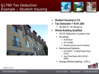NATIONWIDE SERVICE Tax Credits · Incentives · Cost Recovery
© KBKG inc 2013
 Student Housing in CA
 Tax Deduction = $151,200
 84,000 sf * $1.80 per sf
 Whole Building Qualified
 53.3% Reduction in power cost
 Envelope
 R-30 Roof
 R-13 Walls
 Double paned Low-E windows
 Mechanical Systems
 8.0 HSPF / 13 SEER Split Heat
Pump
 Gas Fired Boiler 85% AFUE -
DHW
 Energy efficient lighting – CFL’s
§179D Tax Deduction
Example – Student Housing
 