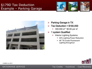 NATIONWIDE SERVICE Tax Credits · Incentives · Cost Recovery
© KBKG inc 2013
 Parking Garage in TX
 Tax Deduction = $180,000
 300,000 sf * $0.60 per sf
 1 system Qualified
 Interior Lighting Systems
 44% Lighting Power Reduction
 48” T8 2-tube Fluorescent
Lighting throughout
§179D Tax Deduction
Example – Parking Garage
 
