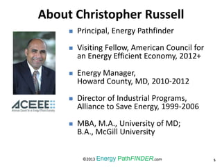 About Christopher Russell, C.E.M., C.R.M.
 Principal, Energy Pathfinder
 Visiting Fellow, American Council for
an Energy Efficient Economy, 2012+
 Energy Manager,
Howard County, MD, 2010-2012
 Director of Industrial Programs,
Alliance to Save Energy, 1999-2006
 MBA, M.A., University of MD;
B.A., McGill University
5©2013 Energy PathFINDER.com
About Christopher Russell
 