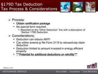 NATIONWIDE SERVICE Tax Credits · Incentives · Cost Recovery
© KBKG inc 2013
 Process:
 Obtain certification package
 No special form required
 Reported on the “Other Deduction” line with a description of
“Section 179D Deduction
 Considerations:
 Deduction can reduce AMTI
 Can either amend or file Form 3115 to retroactively claim
deduction
 Deduction limited to amount invested in energy efficient
property
 ***Potential for additional deductions on retrofits***
§179D Tax Deduction
Tax Process & Considerations
 