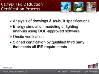 NATIONWIDE SERVICE Tax Credits · Incentives · Cost Recovery
© KBKG inc 2013
 Analysis of drawings & as-built specifications
 Energy simulation modeling or lighting
analysis using DOE-approved software
 Onsite verification
 Signed certification by qualified third party
that meets all IRS requirements
§179D Tax Deduction
Certification Process
 