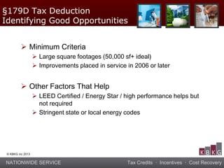 NATIONWIDE SERVICE Tax Credits · Incentives · Cost Recovery
© KBKG inc 2013
 Minimum Criteria
 Large square footages (50,000 sf+ ideal)
 Improvements placed in service in 2006 or later
 Other Factors That Help
 LEED Certified / Energy Star / high performance helps but
not required
 Stringent state or local energy codes
§179D Tax Deduction
Identifying Good Opportunities
 