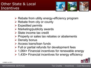 NATIONWIDE SERVICE Tax Credits · Incentives · Cost Recovery
© KBKG inc 2013
Other State & Local
Incentives
 Rebate from utility energy-efficiency program
 Rebate from city or county
 Expedited permits
 Marketing/publicity awards
 State income tax credit
 Property or sales tax rebates or abatements
 Density bonus
 Access loans/loan funds
 Full or partial refunds for development fees
 1,064+ Financial incentives for renewable energy
 1,430+ Financial incentives for energy efficiency
 