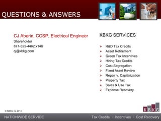 NATIONWIDE SERVICE Tax Credits · Incentives · Cost Recovery
© KBKG inc 2013
CJ Aberin, CCSP, Electrical Engineer
Shareholder
877-525-4462 x148
cj@kbkg.com
KBKG SERVICES
 R&D Tax Credits
 Asset Retirement
 Green Tax Incentives
 Hiring Tax Credits
 Cost Segregation
 Fixed Asset Review
 Repair v. Capitalization
 Property Tax
 Sales & Use Tax
 Expense Recovery
QUESTIONS & ANSWERS
 