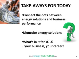 TAKE-AWAYS FOR TODAY:
6©2013 Energy PathFINDER.com
•Connect the dots between
energy solutions and business
performance
•Monetize energy solutions
•What’s in it for YOU?
…your business, your career?
 