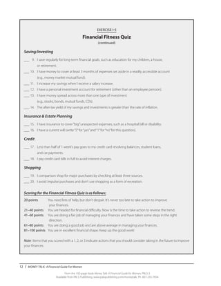 12 / MONEY TALK: A Financial Guide For Women
From the 192-page book Money Talk: A Financial Guide for Women, PALS-3
Available from PALS Publishing, www.palspublishing.com/moneytalk, Ph. 607-255-7654
EXERCISE I-5
Financial Fitness Quiz
(continued)
Saving/Investing
___	 9.	 I save regularly for long-term financial goals, such as education for my children, a house,
		 or retirement.
___	10.	 I have money to cover at least 3 months of expenses set aside in a readily accessible account
		 (e.g., money market mutual fund).
___	11.	 I increase my savings when I receive a salary increase.
___	12.	 I have a personal investment account for retirement (other than an employee pension).
___	13.	 I have money spread across more than one type of investment
		 (e.g., stocks, bonds, mutual funds, CDs).
___	14.	 The after-tax yield of my savings and investments is greater than the rate of inflation.
Insurance & Estate Planning
___	15.	 I have insurance to cover“big”unexpected expenses, such as a hospital bill or disability.
___	16.	 I have a current will (write“5”for“yes”and“1”for“no”for this question).
Credit
___	17.	 Less than half of 1 week’s pay goes to my credit card revolving balances, student loans,
		 and car payments.
___	18.	 I pay credit card bills in full to avoid interest charges.
Shopping
___	19.	 I comparison shop for major purchases by checking at least three sources.
___	20.	 I avoid impulse purchases and don’t use shopping as a form of recreation.
Scoring for the Financial Fitness Quiz is as follows:
20 points	 You need lots of help, but don’t despair. It’s never too late to take action to improve
	your finances.
21–40 points	 You are headed for financial difficulty. Now is the time to take action to reverse the trend.
41–60 points	 You are doing a fair job of managing your finances and have taken some steps in the right 		
	direction.
61–80 points	 You are doing a good job and are above average in managing your finances.
81–100 points	 You are in excellent financial shape. Keep up the good work!
Note: 	Items that you scored with a 1, 2, or 3 indicate actions that you should consider taking in the future to improve
your finances.
 