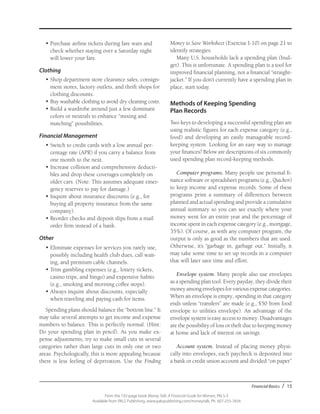 Financial Basics / 15
From the 192-page book Money Talk: A Financial Guide for Women, PALS-3
Available from PALS Publishing, www.palspublishing.com/moneytalk, Ph. 607-255-7654
•	Purchase airline tickets during fare wars and
check whether staying over a Saturday night
will lower your fare.
Clothing
•	Shop department store clearance sales, consign-
ment stores, factory outlets, and thrift shops for
clothing discounts.
•	Buy washable clothing to avoid dry cleaning costs.
•	Build a wardrobe around just a few dominant
colors or neutrals to enhance “mixing and
matching” possibilities.
Financial Management
•	Switch to credit cards with a low annual per-
centage rate (APR) if you carry a balance from
one month to the next.
•	Increase collision and comprehensive deducti­
bles and drop these coverages completely on
older cars. (Note: This assumes adequate emer-
gency reserves to pay for damage.)
•	Inquire about insurance discounts (e.g., for
buying all property insurance from the same
company).
•	Reorder checks and deposit slips from a mail
order firm instead of a bank.
Other
•	Eliminate expenses for services you rarely use,
possibly including health club dues, call wait-
ing, and premium cable channels.
•	Trim gambling expenses (e.g., lottery tickets,
casino trips, and bingo) and expensive habits
(e.g., smoking and morning coffee stops).
•	Always inquire about discounts, especially
when traveling and paying cash for items.
Spending plans should balance the “bottom line.” It
may take several attempts to get income and expense
numbers to balance. This is perfectly normal. (Hint:
Do your spending plan in pencil). As you make ex-
pense adjustments, try to make small cuts in several
categories rather than large cuts in only one or two
areas. Psychologically, this is more appealing because
there is less feeling of deprivation. Use the Finding
Money to Save Worksheet (Exercise I-10) on page 21 to
identify strategies.
Many U.S. households lack a spending plan (bud-
get). This is unfortunate. A spending plan is a tool for
improved financial planning, not a financial “straight-
jacket.” If you don’t currently have a spending plan in
place, start today.
Methods of Keeping Spending
Plan Records
Two keys to developing a successful spending plan are
using realistic figures for each expense category (e.g.,
food) and developing an easily manageable record-
keeping system. Looking for an easy way to manage
your finances? Below are descriptions of six commonly
used spending plan record-keeping methods.
Computer programs. Many people use personal fi-
nance software or spreadsheet programs (e.g., Quicken)
to keep income and expense records. Some of these
programs print a summary of differences between
planned and actual spending and provide a cumulative
annual summary so you can see exactly where your
money went for an entire year and the percentage of
income spent in each expense category (e.g., mortgage,
35%). Of course, as with any computer program, the
output is only as good as the numbers that are used.
Otherwise, it’s “garbage in, garbage out.” Initially, it
may take some time to set up records in a computer
that will later save time and effort.
Envelope system. Many people also use envelopes
as a spending plan tool. Every payday, they divide their
money among envelopes for various expense categories.
When an envelope is empty, spending in that category
ends unless “transfers” are made (e.g., $50 from food
envelope to utilities envelope). An advantage of the
envelope system is easy access to money. Disadvantages
are the possibility of loss or theft due to keeping money
at home and lack of interest on savings.
Account system. Instead of placing money physi-
cally into envelopes, each paycheck is deposited into
a bank or credit union account and divided “on paper”
 