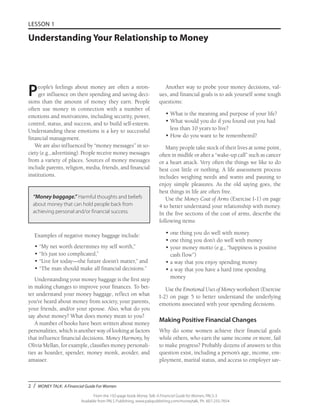 2 / MONEY TALK: A Financial Guide For Women
From the 192-page book Money Talk: A Financial Guide for Women, PALS-3
Available from PALS Publishing, www.palspublishing.com/moneytalk, Ph. 607-255-7654
LESSON 1
Understanding Your Relationship to Money
People’s feelings about money are often a stron-
ger influence on their spending and saving deci-
sions than the amount of money they earn. People
often use money in connection with a number of
emotions and motivations, including security, power,
control, status, and success, and to build self-esteem.
Understanding these emotions is a key to successful
financial management.
We are also influenced by “money messages” in so-
ciety (e.g., advertising). People receive money messages
from a variety of places. Sources of money messages
include parents, religion, media, friends, and financial
institutions.
“Money baggage.” Harmful thoughts and beliefs
about money that can hold people back from
achieving personal and/or financial success.
Examples of negative money baggage include:
•	“My net worth determines my self worth,”
•	“It’s just too complicated,”
•	“Live for today—the future doesn’t matter,” and
•	“The man should make all financial decisions.”
Understanding your money baggage is the first step
in making changes to improve your finances. To bet-
ter understand your money baggage, reflect on what
you’ve heard about money from society, your parents,
your friends, and/or your spouse. Also, what do you
say about money? What does money mean to you?
A number of books have been written about money
personalities, which is another way of looking at factors
that influence financial decisions. Money Harmony, by
Olivia Mellan, for example, classifies money personali-
ties as hoarder, spender, money monk, avoider, and
amasser.
Another way to probe your money decisions, val-
ues, and financial goals is to ask yourself some tough
questions:
•	What is the meaning and purpose of your life?
• 	What would you do if you found out you had
less than 10 years to live?
• 	How do you want to be remembered?
Many people take stock of their lives at some point,
often in midlife or after a “wake-up call” such as cancer
or a heart attack. Very often the things we like to do
best cost little or nothing. A life assessment process
includes weighing needs and wants and pausing to
enjoy simple pleasures. As the old saying goes, the
best things in life are often free.
Use the Money Coat of Arms (Exercise I-1) on page
4 to better understand your relationship with money.
In the five sections of the coat of arms, describe the
following items:
•	one thing you do well with money
•	one thing you don’t do well with money
• 	your money motto (e.g., “happiness is positive
cash flow”)
• 	a way that you enjoy spending money
• 	a way that you have a hard time spending
money
Use the Emotional Uses of Money worksheet (Exercise
I-2) on page 5 to better understand the underlying
emotions associated with your spending decisions.
Making Positive Financial Changes
Why do some women achieve their financial goals
while others, who earn the same income or more, fail
to make progress? Probably dozens of answers to this
question exist, including a person’s age, income, em-
ployment, marital status, and access to employer sav-
 