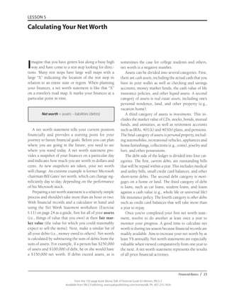 Financial Basics / 23
From the 192-page book Money Talk: A Financial Guide for Women, PALS-3
Available from PALS Publishing, www.palspublishing.com/moneytalk, Ph. 607-255-7654
LESSON 5
Calculating Your Net Worth
Imagine that you have gotten lost along a busy high
way and have come to a rest stop looking for direc-
tions. Many rest stops have large wall maps with a
large “X” indicating the location of the rest stop in
relation to an entire state or region. When planning
your finances, a net worth statement is like that “X”
on a traveler’s road map. It marks your finances at a
particular point in time.
Net worth = assets – liabilities (debts)
A net worth statement tells your current position
financially and provides a starting point for your
journey to future financial goals. Before you can plan
where you are going in the future, you need to see
where you stand today. A net worth statement pro-
vides a snapshot of your finances on a particular day
and indicates how much you are worth in dollars and
cents. As new snapshots are taken, your net worth
will change. An extreme example is former Microsoft
chairman Bill Gates’ net worth, which can change sig-
nificantly day to day, depending on the performance
of his Microsoft stock.
Preparing a net worth statement is a relatively simple
process and shouldn’t take more than an hour or two.
With financial records and a calculator in hand and
using the Net Worth Statement worksheet (Exercise
I-11) on page 24 as a guide, first list all of your assets
(i.e., things of value that you own) at their fair mar-
ket value (the value for which you could reasonably
expect to sell the items). Next, make a similar list of
all your debts (i.e., money owed to others). Net worth
is calculated by subtracting the sum of debts from the
sum of assets. For example, if a person has $250,000
of assets and $100,000 of debt, he or she would have
a $150,000 net worth. If debts exceed assets, as is
sometimes the case for college students and others,
net worth is a negative number.
Assets can be divided into several categories. First,
there are cash assets, including the actual cash that you
have in your wallet as well as checking and savings
accounts, money market funds, the cash value of life
insurance policies, and other liquid assets. A second
category of assets is real estate assets, including one’s
personal residence, land, and other property (e.g.,
vacation home).
A third category of assets is investments. This in-
cludes the market value of CDs, stocks, bonds, mutual
funds, and annuities, as well as retirement accounts
such as IRAs, 401(k) and 403(b) plans, and pensions.
The final category of assets is personal property, includ-
ing automobiles, recreational vehicles, appliances and
home furnishings, collections (e.g., coins), jewelry and
furs, and other possessions.
The debt side of the ledger is divided into four cat-
egories. The first, current debts, are outstanding bills
that will be repaid within a year. This includes medical
and utility bills, small credit card balances, and other
short-term debts. The second debt category is mort-
gages on a home or land. The third category of debt
is loans, such as car loans, student loans, and loans
against a cash value (e.g., whole life or universal life)
life insurance policy. The fourth category is other debts
such as credit card balances that will take more than
a year to repay.
Once you’ve completed your first net worth state-
ment, resolve to do another at least once a year to
monitor your progress. A good time to calculate net
worth is during tax season because financial records are
readily available. Aim to increase your net worth by at
least 5% annually. Net worth statements are especially
valuable when viewed comparatively from one year to
the next. A net worth statement represents the results
of all prior financial activities.
 