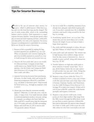 Financial Basics / 25
From the 192-page book Money Talk: A Financial Guide for Women, PALS-3
Available from PALS Publishing, www.palspublishing.com/moneytalk, Ph. 607-255-7654
LESSON 6
Tips for Smarter Borrowing
Credit is the use of someone else’s money for
a price, which is called interest. Other fees (e.g.,
late and over-the-limit fees) may also be charged. The
use of credit creates debt, which is the outstanding
balance owed to lenders. Debt repayment is a major
expense for many families. Some people spend a day’s
pay (or more) per week repaying car loans, credit cards,
and other debts. Not only is this expensive, but money
that goes toward payments is unavailable for investing.
Below are 24 tips for smarter borrowing.
	 1.	Borrow as little as possible by making the larg-
est down payment you can afford (e.g., on a car).
When car payments end, continue making the
previous monthly payment to yourself as a way
to build savings for items such as your next car.
	2.	Shop for the best credit deal, just as you would
for other purchases. Compare at least three
credit issuers (e.g., banks) for the lowest APR
and fees. Use the Credit Card Comparison Work-
sheet (Exercise I-12) on page 28 to compare
three credit card offers.
	3.	Separate borrowing decisions from purchasing
decisions. In other words, don’t just accept the
financing arrangement offered by a merchant
(e.g., car dealer or furniture store). Shop around
for better terms (e.g., through an employer cred-
it union).
	 4.	Always pay more than the minimum monthly
payment. Otherwise, it could take years, even de-
cades, to repay a loan. Even small amounts added
to minimum payments produce awesome savings.
For example, according to the book Slash Your
Debt, send $25 a month more than the minimum
on a 17% credit card with a $5,000 outstanding
balance and you’ll save $7,192 in interest and
352 payments (almost 30 years).
	5.	Say no to credit life or disability insurance if you
already have adequate individual or group poli-
cies. If you don’t currently have life or disability
insurance and need it, shop around for the best
buy in coverage.
	6.	Avoid being “upside down” on a car loan. This
means that you owe more than a car is worth.
Shorten the length of your car loan or make a
larger down payment.
	 7.	Pay credit card bills promptly to reduce the aver-
age daily balance on which interest is charged.
	8.	Limit credit card cash advances. The interest rate
is high because most creditors charge interest
from the date money is borrowed (i.e., there is
usually no grace period), along with transaction
fees (e.g., $2.50).
	9.	Transfer balances on high-rate credit cards to
those with low 6-month “teaser rates.” Try to
pay off the balance before the low rate expires
or seek another low-rate card. (Note: Doing this
too frequently could lower your credit score.)
10.	Request a copy of your credit file. Every U.S.
resident is entitled to receive a free copy of their
credit file each year from each of the major cred-
it bureaus: Experian, Equifax, and TransUnion.
Use the Credit File Request Form (Exercise I-13)
on page 29 to make your request. If there are er-
rors in your credit file, contact the credit bureau
promptly and request a correction.
11.	Request a copy of your credit score. Credit
scores are three-digit numbers that range from
the 300s (worst) through the 800s (best). Lend-
ers use them to assess a person’s creditworthi-
ness and to determine the interest rates charged
for a loan or credit card. Credit scores are avail-
able online for a fee from www.myfico.com and
 