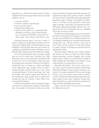 Financial Basics / 3
From the 192-page book Money Talk: A Financial Guide for Women, PALS-3
Available from PALS Publishing, www.palspublishing.com/moneytalk, Ph. 607-255-7654
ings plans (e.g., 401(k)s and credit unions). Another
explanation for financial goal achievement is personal
qualities, such as:
•	a positive attitude,
• 	a desire to achieve a specific goal,
• 	focus and self-control,
• 	financial knowledge, and
• 	specific actions taken (e.g., investing $3,000
annually in an IRA) to reach a financial goal
(e.g., accumulate $100,000 for retirement). In
other words, “where there’s a will, there’s a way.”
Achieving financial goals is not just a matter of
money. It’s about an internal desire to improve one’s fi-
nances and “walk the walk” with specific practices (e.g.,
enrolling in a 401(k) plan) that move you forward. Ac-
cording to a popular theory, behavioral change occurs in
defined stages, based on a person’s readiness to change.
At the precontemplation stage of change, people
may not even be aware that a problem (e.g., high
debt load) exists or that adjustments should be made
in their lives. At the contemplation stage, they gain
knowledge about alternative behaviors and begin to
understand ways to change (e.g., reduce spending).
At the preparation stage, people commit to make a
change and gain required skills (e.g., read a book
on personal finance). At the action stage, they “take
the plunge” and actually change their behavior. In
the maintenance stage, people work to sustain their
change and reap the rewards of their efforts (e.g.,
increased bank balance).
In the precontemplation and contemplation stages,
a key process is consciousness-raising, or raised aware-
ness. An example of this process is that news stories
about the benefits of saving small dollar amounts on a
regular basis might cause a person to think, “I should
save some money.” Commitment takes place during the
preparation stage of change. An example of commit-
ment is, “I will save $25 per paycheck.” At the action
stage of change, countering is an important process.
This means substituting a healthy response (e.g., sav-
ing $3 per day) for an unhealthy one (e.g., spending
$3 per day on lottery tickets).
Another action stage change process is environmen-
tal control. This means restructuring your environment
to reduce the probability of a problem-causing event.
An example is signing up for a mutual fund automatic
savings plan (e.g., $50 per month) so that part of
your income can be invested in fund shares before
it is spent. Another is having your paycheck directly
deposited at a bank.
Personal change is difficult, and it doesn’t happen
just because we want it to. Most successful changes
require persistence, positive thoughts, and a strong
support system. Believe in yourself and your ability to
make changes that will improve your finances. Even
small amounts of savings add up over time.
Remember this phrase: “If it is to be, it’s up to me.”
You, alone, control your financial destiny. When facing
financial challenges, having a positive attitude is im-
portant. You can give up and say “I’ll never save enough
money,” or you can resolve to take action to improve
your life. People who think positively generally expe-
rience greater success than “naysayers” because they
believe that there’s a connection between what they do
today and what will happen in the future.
Today is the first day of the rest of your financial
life. Make the most of it.
 