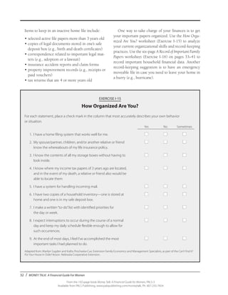32 / MONEY TALK: A Financial Guide For Women
From the 192-page book Money Talk: A Financial Guide for Women, PALS-3
Available from PALS Publishing, www.palspublishing.com/moneytalk, Ph. 607-255-7654
EXERCISE I-15
How Organized Are You?
For each statement, place a check mark in the column that most accurately describes your own behavior
or situation.
	 Yes	 No	Sometimes
	 1.	 I have a home filing system that works well for me.	 ■	 ■	 ■	
	 2.	 My spouse/partner, children, and/or another relative or friend 	 ■	 ■	 ■
		 know the whereabouts of my life insurance policy.	
	 3.	 I know the contents of all my storage boxes without having to 	 ■	 ■	 ■
		 look inside.	
	 4.	 I know where my income tax papers of 3 years ago are located, 	 ■	 ■	 ■
		 and in the event of my death, a relative or friend also would be
		 able to locate them.	
	 5.	 I have a system for handling incoming mail.	 ■	 ■	 ■	
	 6.	 I have two copies of a household inventory—one is stored at 	 ■	 ■	 ■
		 home and one is in my safe deposit box.	
	 7.	 I make a written“to-do”list with identified priorities for 	 ■	 ■	 ■
		 the day or week.	
	 8.	 I expect interruptions to occur during the course of a normal 	 ■	 ■	 ■
		 day and keep my daily schedule flexible enough to allow for
		 such occurrences.	
	 9.	 At the end of most days, I feel I’ve accomplished the most 	 ■	 ■	 ■
		 important tasks I had planned to do.
Adapted from: Marilyn Sugden and Kathy Prochaska-Cue, Extension Family Economics and Management Specialists, as part of the Can’t Find It?
Put Your House in Order! lesson. Nebraska Cooperative Extension.
Items to keep in an inactive home file include:
• 	selected active file papers more than 3 years old
• 	copies of legal documents stored in one’s safe
deposit box (e.g., birth and death certificates)
• 	correspondence related to important legal mat-
ters (e.g., adoption or a lawsuit)
• 	insurance accident reports and claim forms
• 	property improvement records (e.g., receipts or
paid vouchers)
• 	tax returns that are 4 or more years old
One way to take charge of your finances is to get
your important papers organized. Use the How Orga-
nized Are You? worksheet (Exercise I-15) to analyze
your current organizational skills and record-keeping
practices. Use the six-page A Record of Important Family
Papers worksheet (Exercise I-16) on pages 33–41 to
record important household financial data. Another
record-keeping suggestion is to have an emergency
moveable file in case you need to leave your home in
a hurry (e.g., hurricane).
 