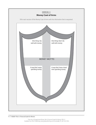 4 / MONEY TALK: A Financial Guide For Women
From the 192-page book Money Talk: A Financial Guide for Women, PALS-3
Available from PALS Publishing, www.palspublishing.com/moneytalk, Ph. 607-255-7654
EXERCISE I-1
Money Coat of Arms
Fill in each section of the Money Coat of Arms with the information that is requested.
	
MONEY MOTTO
One thing I don’t do
well with money
A way that I have a hard
time spending money
One thing I do
well with money
A way that I enjoy
spending money
 