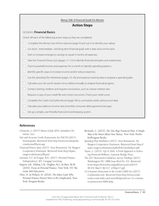 Financial Basics / 43
From the 192-page book Money Talk: A Financial Guide for Women, PALS-3
Available from PALS Publishing, www.palspublishing.com/moneytalk, Ph. 607-255-7654
Money Talk: A Financial Guide For Women
Action Steps
SESSION I: Financial Basics
Check off each of the following action steps as they are completed.
■	 Complete the Money Coat of Arms exercise (page 4) and use it to identify your values.
■	 List short-, intermediate-, and long-term financial goals with a date and cost for each.
■	 Start or increase emergency savings to equal 3 months of expenses.
■	 Take the Financial Fitness Quiz (pages 11–12) to identify financial strengths and weaknesses.
■	 Track household income and expenses for a month to identify spending patterns.
■	 Identify specific ways to increase income and/or reduce expenses.
■	 Use the Spending Plan Worksheet (pages 19–20) and expense tracking data to prepare a spending plan.
■	 Calculate your net worth (assets minus debts) annually to analyze financial progress.
■	 Contact existing creditors and request concessions, such as a lower interest rate.
■	 Request a copy of your credit file and correct any errors. Check your credit score.
■	 Complete the Credit Card Safety Record (page 30) to summarize credit card account data.
■	 Calculate your debt-to-income ratio (monthly consumer debt payments/net pay).
■	 Set up a simple, user-friendly financial record-keeping system.
References
Clements, J. (2015) Money Guide 2016. Jonathan Cle-
ments, LLC.
Fair and Accurate Credit Transactions Act-FACTA (2017).
Investopedia. Retrieved from http://www.investopedia.
com/terms/f/facta.asp.
Financial Fitness Quiz (2017). New Brunswick, NJ: Rutgers
Cooperative Extension. Retrieved from http://njaes.
rutgers.edu/money/ffquiz/.
Garman, E.T. & Forgue, R.E. (2017). Personal Finance.
Independence, KY: Cengage Learning.
Kapoor, J.R., Dlabay, L.R., Hughes, R.J., & Hart, M.M.
(2016). Focus on Personal Finance. New York, NY: Mc-
Graw Hill Education.
Olen. H. & Pollack, H. (2016). The Index Card: Why
Personal Finance Doesn’t Have to Be Complicated. New
York: Penguin Books.
Richards, C. (2015). The One-Page Financial Plan: A Simple
Way to Be Smart About Your Money. New York: Portfo-
lio/Penguin Books.
Spending Plan Worksheet (2017). New Brunswick, NJ:
Rutgers Cooperative Extension. Retrieved from http://
njaes.rutgers.edu/money/pdfs/fs421worksheet.pdf.
Tayne, L. (2015). Life & Debt: A Fresh Approach to Achiev-
ing Financial Wellness. Gateway Bridge Press.
The 2017 Retirement Confidence Survey Findings (2017).
Washington DC: EBRI Issue Brief No. 431. Retrieved
from https://www.ebri.org/pdf/surveys/rcs/2017/
IB.431.Mar17.RCS17..21Mar17.pdf.
12 Consumer Protections in the Credit CARD Act (2017).
Creditcards.com. Retrieved from http://www.credit-
cards.com/credit-card-news/help/card-act-12-consum-
er-protections-6000.php.
 