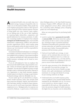 54 / MONEY TALK: A Financial Guide For Women
From the 192-page book Money Talk: A Financial Guide for Women, PALS-3
Available from PALS Publishing, www.palspublishing.com/moneytalk, Ph. 607-255-7654
LESSON 4
Health Insurance
An unexpected health crisis can easily wipe out a
family’s savings. Staying in a hospital for only 2 or
3 days can cost thousands of dollars. Many people rely
on an employer group policy (theirs or their spouse’s)
to pay at least part of their medical expenses. Because
of rising health care costs, however, many employ-
ers are shifting more of the cost to their employees
by requiring higher deductibles, copayments, and
payroll deductions for insurance premiums. In addi-
tion, increasing numbers of employers have adopted
managed care health insurance plans, such as health
maintenance organizations (HMOs) and preferred
provider organizations (PPOs), which require using
doctors and hospitals within the plan’s network. If you
choose to go “out of network,” you’ll be responsible for
all or part of the cost.
Government-facilitated marketplaces (or exchanges)
are available to purchase insurance from if coverage is
not available from an employer or government program
(e.g., Medicare and Medicaid). More information about
health insurance exchanges can be found at www.
healthcare.gov.
If you are self-employed or have an employer that
does not provide health benefits, shop around for cover-
age. Contact an insurance agent that represents many
companies. You may also be eligible for group coverage
through a trade or professional association, fraternal or
civic organization, or state heath insurance program.
Another option is to shop for coverage at a government-
facilitated exchange under the Affordable Care Act.
If you’re under age 65, you should have a compre-
hensive health insurance policy that includes both
basic protection (hospital, surgical, and medical ben-
efits) and major medical coverage for large expenses.
If you are over 65, you’ll want to purchase a Medicare
supplement (a.k.a., Medigap) policy for expenses not
covered by Medicare. A good source of information
about Medigap policies is the State Health Insurance
Assistance Program (SHIP), affiliated with state and
county aging/senior services offices, which provides
free counseling and/or Medigap policy shopping
guides (see www.shiptalk.org).
Below are some general tips for purchasing health
insurance.
•	 Look for a policy that is guaranteed renewable
or noncancelable. Both terms mean that a policy
will continue for life or until a certain specified
age, assuming no lapse in premium payments.
Guaranteed renewable policy premiums will not
increase unless they are raised for everyone with
the same type of policy. Noncancelable policy
premiums will not increase, period.
•	 Find out if your health care coverage, or your
spouse’s, can be continued after you retire (as a
supplement to Medicare) and, if so, at what cost
and with what conditions (e.g., you may need to
work for an employer for a minimum of 20 or 25
years to receive retiree health benefits).
•	 Learn the major provisions of the Affordable Care
Act, especially if you need this coverage. For
example, there are four levels of health coverage
(bronze, silver, gold, and platinum), and lifetime
maximums on coverage and denial of coverage
for pre-existing conditions are illegal.
•	 Understand what your health insurance policy
covers in addition to the essential health benefits
mandated by the Affordable Care Act. If a service
is not covered (e.g., elective surgery), you are
responsible for the total cost. Also, generally, the
lower the premium charged for health insurance,
the higher the out-of-pocket costs for deductibles,
 