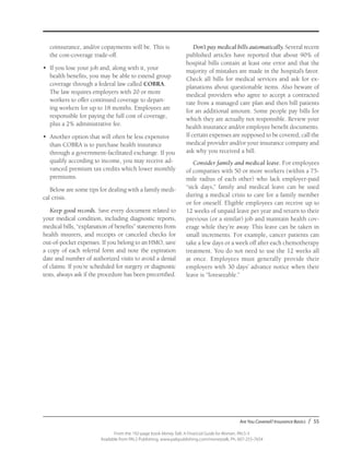 Are You Covered? Insurance Basics / 55
From the 192-page book Money Talk: A Financial Guide for Women, PALS-3
Available from PALS Publishing, www.palspublishing.com/moneytalk, Ph. 607-255-7654
coinsurance, and/or copayments will be. This is
the cost-coverage trade-off.
•	 If you lose your job and, along with it, your
health benefits, you may be able to extend group
coverage through a federal law called COBRA.
The law requires employers with 20 or more
workers to offer continued coverage to depart-
ing workers for up to 18 months. Employees are
responsible for paying the full cost of coverage,
plus a 2% administrative fee.
•	 Another option that will often be less expensive
than COBRA is to purchase health insurance
through a government-facilitated exchange. If you
qualify according to income, you may receive ad-
vanced premium tax credits which lower monthly
premiums.
Below are some tips for dealing with a family medi-
cal crisis.
Keep good records. Save every document related to
your medical condition, including diagnostic reports,
medical bills, “explanation of benefits” statements from
health insurers, and receipts or canceled checks for
out-of-pocket expenses. If you belong to an HMO, save
a copy of each referral form and note the expiration
date and number of authorized visits to avoid a denial
of claims. If you’re scheduled for surgery or diagnostic
tests, always ask if the procedure has been precertified.
Don’t pay medical bills automatically. Several recent
published articles have reported that about 90% of
hospital bills contain at least one error and that the
majority of mistakes are made in the hospital’s favor.
Check all bills for medical services and ask for ex-
planations about questionable items. Also beware of
medical providers who agree to accept a contracted
rate from a managed care plan and then bill patients
for an additional amount. Some people pay bills for
which they are actually not responsible. Review your
health insurance and/or employee benefit documents.
If certain expenses are supposed to be covered, call the
medical provider and/or your insurance company and
ask why you received a bill.
Consider family and medical leave. For employees
of companies with 50 or more workers (within a 75-
mile radius of each other) who lack employer-paid
“sick days,” family and medical leave can be used
during a medical crisis to care for a family member
or for oneself. Eligible employees can receive up to
12 weeks of unpaid leave per year and return to their
previous (or a similar) job and maintain health cov-
erage while they’re away. This leave can be taken in
small increments. For example, cancer patients can
take a few days or a week off after each chemotherapy
treatment. You do not need to use the 12 weeks all
at once. Employees must generally provide their
employers with 30 days’ advance notice when their
leave is “foreseeable.”
 