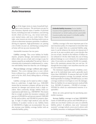 Are You Covered? Insurance Basics / 59
From the 192-page book Money Talk: A Financial Guide for Women, PALS-3
Available from PALS Publishing, www.palspublishing.com/moneytalk, Ph. 607-255-7654
LESSON 7
Auto Insurance
One of the largest items in many household bud-
gets is auto insurance. The premium you pay for
auto insurance depends upon a number of personal
factors, including your state of residence, your driving
record, where you live (e.g., city versus rural area),
your marital status, and your credit history. That’s
right, some insurers are now checking credit scores as
a factor to determine insurance premiums. In addition,
driving an expensive, high-performance car, putting
a lot of miles on your car, and having a young driver
at home will run up your insurance bill.
Automobile insurance has two parts:
Liability coverage. This covers liability for bodily
injuries, property damage, and medical expenses to
others when you are at fault and coverage to pay for
injuries caused by an unidentified “hit and run” driver or
a motorist who is uninsured or underinsured (i.e., some-
one with liability limits less than the cost of damages).
Physical damage coverage (collision and compre-
hensive). This covers damage done to your vehicle
from a collision (e.g., with another car or a telephone
pole) or by fire, theft, flood, falling objects, or hitting
an animal.
Liability coverage can be stated as either a single-
limit or a split-limit. A single limit (e.g., $300,000)
means that an insurance company will pay up to that
amount for damages and injuries from a single ac-
cident. More commonly, though, liability limits are
expressed as split limits (e.g., 100/300/50). This means
that in a single accident the insurance company will
pay up to $100,000 for each person injured, $300,000
for the total accident, and $50,000 for property dam-
age. In light of today’s high medical costs and the
tendency of accident victims to sue, liability limits
of 100/300/50 or higher are recommended. You can
also increase your liability coverage further with an
umbrella liability policy.
Liability coverage is the most important part of an
auto insurance policy. It is important to remember that
there is no upper limit on a potential liability judg-
ment. It can be whatever the results of a lawsuit are if
you are in an auto accident and a court decides that
you are at fault. Awards in the millions of dollars are
not unheard of. On the other hand, the cost of fixing
physical damage to a car is limited to its replacement
value. If you total a car valued at $8,000, for example,
that is the maximum amount that you can lose. Al-
though this loss is high, it isn’t anywhere near the cost
of court-ordered damages.
The minimum required amount of liability cover-
age is set by individual states and is generally much
lower than 100/300/50. If someone had only $5,000
of minimum property coverage, for example, and was
held responsible for totaling a $40,000 luxury car, their
coverage would not even begin to cover the damages.
Ditto for liability for an injured person’s medical bills
(e.g., $60,000 of expenses – $30,000 of coverage =
$30,000 for which an underinsured motorist is re-
sponsible).
Below are some general tips for purchasing auto-
mobile insurance.
Increase liability coverage to at least 100/300/50.
Limits of $200,000 per person and $500,000 per ac-
cident are even better (unless you carry an umbrella
liability policy). In addition, raise your “uninsured
motorist” coverage (which covers you if a driver with
no liability insurance or inadequate liability insurance
Umbrella liability insurance. Excess liability
insurance that supplements the liability limits of a
homeowner’s or renter’s policy and an automobile
insurance policy (see Lesson 9, Umbrella Liability
Insurance, for more information).
 