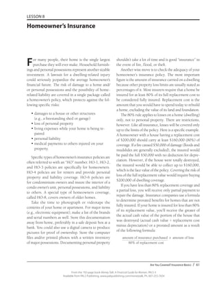 Are You Covered? Insurance Basics / 61
From the 192-page book Money Talk: A Financial Guide for Women, PALS-3
Available from PALS Publishing, www.palspublishing.com/moneytalk, Ph. 607-255-7654
LESSON 8
Homeowner’s Insurance
For many people, their home is the single largest
purchase they will ever make. Household furnish-
ings and personal possessions represent another sizable
investment. A lawsuit for a dwelling-related injury
could seriously jeopardize the average home­owner’s
financial future. The risk of damage to a home and/
or personal possessions and the possibility of home-
related liability are covered in a single package called
a homeowner’s policy, which protects against the fol-
lowing specific risks:
•	damages to a house or other structures
(e.g., a freestanding shed or garage)
•	loss of personal property
•	living expenses while your home is being re-
paired
•	personal liability
•	medical payments to others injured on your
property.
Specific types of homeowner’s insurance policies are
often referred to with an “HO” number. HO-1, HO-2,
and HO-3 policies are specifically for home­owners.
HO-4 policies are for renters and provide personal
property and liability coverage. HO-6 policies are
for condominium owners and insure the interior of a
condo owner’s unit, personal possessions, and liability
to others. A special type of homeowners coverage,
called HO-8, covers owners of older homes.
Take the time to photograph or videotape the
contents of your home or apartment. For major items
(e.g., electronic equipment), make a list of the brands
and serial numbers as well. Store this documentation
away from home, preferably in a safe deposit box at a
bank. You could also use a digital camera to produce
pictures for proof of ownership. Store the computer
files and/or printed photos with a written inventory
of major possessions. Documenting personal property
shouldn’t take a lot of time and is good “insurance” in
the event of fire, flood, or theft.
Another wise move is to check the adequacy of your
homeowner’s insurance policy. The most important
figure is the amount of insurance carried on a dwelling
because other property loss limits are usually stated as
percentages of it. Most insurers require that a home be
insured for at least 80% of its full replacement cost to
be considered fully insured. Replacement cost is the
amount that you would have to spend today to rebuild
a home, excluding the value of its land and foundation.
The 80% rule applies to losses on a home (dwelling)
only, not to personal property. There are restrictions,
however. Like all insurance, losses will be covered only
up to the limits of the policy. Here is a specific example.
A homeowner with a house having a replacement cost
of $200,000 should carry at least $160,000 (80%) of
coverage. If a fire caused $50,000 of damage (floods and
mudslides are generally excluded), the insured would
be paid the full $50,000 with no deduction for depre-
ciation. However, if the house were totally destroyed,
the insured would be able to collect up to $160,000,
which is the face value of the policy. Covering the risk of
loss of the full replacement value would require buying
$200,000 of dwelling coverage.
If you have less than 80% replacement coverage and
a partial loss, you will receive only partial payment to
repair the damage. Insurance companies use a formula
to determine prorated benefits for homes that are not
fully insured. If your home is insured for less than 80%
of its replacement value, you’ll receive the greater of
the actual cash value of the portion of the house that
was destroyed (actual cash value = replacement cost
minus depreciation) or a prorated amount as a result
of the following formula:
amount of insurance purchased x amount of loss
	 80% of replacement cost
 