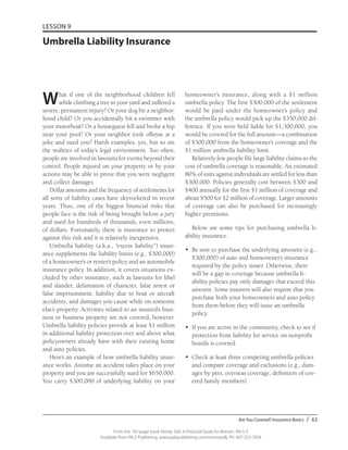 Are You Covered? Insurance Basics / 63
From the 192-page book Money Talk: A Financial Guide for Women, PALS-3
Available from PALS Publishing, www.palspublishing.com/moneytalk, Ph. 607-255-7654
LESSON 9
Umbrella Liability Insurance
What if one of the neighborhood children fell
while climbing a tree in your yard and suffered a
severe, permanent injury? Or your dog bit a neighbor-
hood child? Or you accidentally hit a swimmer with
your motorboat? Or a houseguest fell and broke a hip
near your pool? Or your neighbor took offense at a
joke and sued you? Harsh examples, yes, but so are
the realities of today’s legal environment. Too often,
people are involved in lawsuits for events beyond their
control. People injured on your property or by your
actions may be able to prove that you were negligent
and collect damages.
Dollar amounts and the frequency of settlements for
all sorts of liability cases have skyrocketed in recent
years. Thus, one of the biggest financial risks that
people face is the risk of being brought before a jury
and sued for hundreds of thousands, even millions,
of dollars. Fortunately, there is insurance to protect
against this risk and it is relatively inexpensive.
Umbrella liability (a.k.a., “excess liability”) insur-
ance supplements the liability limits (e.g., $300,000)
of a homeowner’s or renter’s policy and an automobile
insurance policy. In addition, it covers situations ex-
cluded by other insurance, such as lawsuits for libel
and slander, defamation of character, false arrest or
false imprisonment, liability due to boat or aircraft
accidents, and damages you cause while on someone
else’s property. Activities related to an insured’s busi-
ness or business property are not covered, however.
Umbrella liability policies provide at least $1 million
in additional liability protection over and above what
policyowners already have with their existing home
and auto policies.
Here’s an example of how umbrella liability insur-
ance works. Assume an accident takes place on your
property and you are successfully sued for $650,000.
You carry $300,000 of underlying liability on your
homeowner’s insurance, along with a $1 million
umbrella policy. The first $300,000 of the settlement
would be paid under the homeowner’s policy and
the umbrella policy would pick up the $350,000 dif-
ference. If you were held liable for $1,300,000, you
would be covered for the full amount—a combination
of $300,000 from the homeowner’s coverage and the
$1 million umbrella liability limit.
Relatively few people file large liability claims so the
cost of umbrella coverage is reasonable. An estimated
80% of suits against individuals are settled for less than
$300,000. Policies generally cost between $300 and
$400 annually for the first $1 million of coverage and
about $500 for $2 million of coverage. Larger amounts
of coverage can also be purchased for increasingly
higher premiums.
Below are some tips for purchasing umbrella li-
ability insurance.
•	 Be sure to purchase the underlying amounts (e.g.,
$300,000) of auto and homeowner’s insurance
required by the policy issuer. Otherwise, there
will be a gap in coverage because umbrella li-
ability policies pay only damages that exceed this
amount. Some insurers will also require that you
purchase both your homeowners and auto policy
from them before they will issue an umbrella
policy.
•	 If you are active in the community, check to see if
protection from liability for service on nonprofit
boards is covered.
•	 Check at least three competing umbrella policies
and compare coverage and exclusions (e.g., dam-
ages by pets, overseas coverage, definition of cov-
ered family members).
 