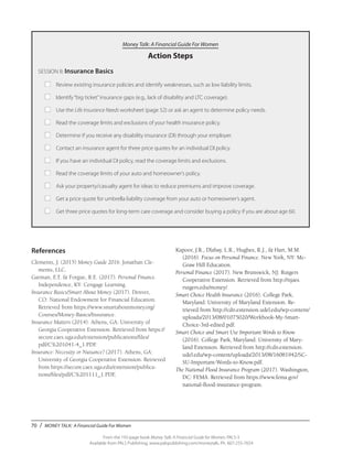 70 / MONEY TALK: A Financial Guide For Women
From the 192-page book Money Talk: A Financial Guide for Women, PALS-3
Available from PALS Publishing, www.palspublishing.com/moneytalk, Ph. 607-255-7654
Money Talk: A Financial Guide For Women
Action Steps
SESSION II: Insurance Basics
■	 Review existing insurance policies and identify weaknesses, such as low liability limits.
■	 Identify“big ticket”insurance gaps (e.g., lack of disability and LTC coverage).
■	 Use the Life Insurance Needs worksheet (page 52) or ask an agent to determine policy needs.
■	 Read the coverage limits and exclusions of your health insurance policy.
■	 Determine if you receive any disability insurance (DI) through your employer.
■	 Contact an insurance agent for three price quotes for an individual DI policy.
■	 If you have an individual DI policy, read the coverage limits and exclusions.
■	 Read the coverage limits of your auto and homeowner’s policy.
■	 Ask your property/casualty agent for ideas to reduce premiums and improve coverage.
■	 Get a price quote for umbrella liability coverage from your auto or homeowner’s agent.
■	 Get three price quotes for long-term care coverage and consider buying a policy if you are about age 60.
References
Clements, J. (2015) Money Guide 2016. Jonathan Cle-
ments, LLC.
Garman, E.T. & Forgue, R.E. (2017). Personal Finance.
Independence, KY: Cengage Learning.
Insurance Basics/Smart About Money (2017). Denver,
CO: National Endowment for Financial Education.
Retrieved from https://www.smartaboutmoney.org/
Courses/Money-Basics/Insurance.
Insurance Matters (2014). Athens, GA: University of
Georgia Cooperative Extension. Retrieved from https://
secure.caes.uga.edu/extension/publications/files/
pdf/C%201041-4_1.PDF.
Insurance: Necessity or Nuisance? (2017). Athens, GA:
University of Georgia Cooperative Extension. Retrieved
from https://secure.caes.uga.edu/extension/publica-
tions/files/pdf/C%201111_1.PDF,
Kapoor, J.R., Dlabay, L.R., Hughes, R.J., & Hart, M.M.
(2016). Focus on Personal Finance. New York, NY: Mc-
Graw Hill Education.
Personal Finance (2017). New Brunswick, NJ: Rutgers
Cooperative Extension. Retrieved from http://njaes.
rutgers.edu/money/.
Smart Choice Health Insurance (2016). College Park,
Maryland: University of Maryland Extension. Re-
trieved from http://cdn.extension.udel.edu/wp-content/
uploads/2013/08/01075020/Workbook-My-Smart-
Choice-3rd-edited.pdf.
Smart Choice and Smart Use Important Words to Know
(2016). College Park, Maryland: University of Mary-
land Extension. Retrieved from http://cdn.extension.
udel.edu/wp-content/uploads/2013/08/16081942/SC-
SU-Important-Words-to-Know.pdf.
The National Flood Insurance Program (2017). Washington,
DC: FEMA. Retrieved from https://www.fema.gov/
national-flood-insurance-program.
 