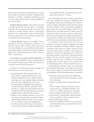 48 / MONEY TALK: A Financial Guide For Women
From the 192-page book Money Talk: A Financial Guide for Women, PALS-3
Available from PALS Publishing, www.palspublishing.com/moneytalk, Ph. 607-255-7654
policy if a person dies from accidental causes. In reality,
most people do not die in accidents. If additional life
insurance is needed, it should be purchased as part
of a basic policy that provides coverage regardless of
the cause of death.
Hospital indemnity policies. These policies provide
a specific benefit for each day spent in a hospital.
Generally, they pay much less than the amount that
a patient is actually charged. Again, a much better
alternative is a comprehensive major medical health
insurance policy that covers expenses incurred both
in a hospital and as an outpatient.
Collision-damage waivers (car rentals). This is
coverage for the risk of damage to a rental car. It is
expensive and can add as much as 50% to the cost of
a car rental. Rental car use is probably covered under a
personal auto policy, so check with your auto insurance
agent. If not, a better alternative is to add a “rental car
rider” to your policy.
Life insurance for people without dependents. If
you are single and childless or have a working spouse
that can get by without your income, there may be no
economic reason to buy life insurance.
In addition to buying unnecessary coverage, the
following four errors are often made:
•	not following the “large-loss principle”—in
other words, covering small losses (e.g., hav-
ing a low deductible on auto collision) rather
than large ones (e.g., having a high auto liability
limit of at least $300,000 per occurrence).
•	not becoming knowledgeable about employer-
provided insurance benefits, especially if both
spouses in a couple work and benefits need to be
coordinated. Ditto for public benefits for income-
eligible families without health insurance.
•	failing to carry disability insurance to cover the
risk of loss of income due to accident or illness
and umbrella liability insurance to cover large
(e.g., $1 million and up) court judgements.
•	not checking the credit rating of an insurance
carrier, both at the time of policy purchase and
periodically after that. You should select a com-
pany with at least an “A” rating.
One of the largest insurance company rating firms,
A.M. Best, provides free reports to registered users
through their Web site at www.ambest.com. Other in-
surance company rating firms, which may have reports
in public libraries as well as information available by
phone and online, are Duff & Phelps, Moody’s, Stan-
dard & Poor’s, and Weiss Research. Other sources of
information about insurance company credit ratings
are your insurance agent and company sales brochures.
If an insurance company has a high rating, the rating
will be featured prominently in marketing materials.
To summarize what you’ve learned so far about
insurance, insurance companies aggregate risks and
use laws of probability and large numbers to provide
consumers with protection against financial losses
caused by illness, death, accidents, natural disasters,
and other destructive or damaging events. When you
purchase insurance, you pool your risks and premium
dollars with those of other people. You pay (or your
employer pays for you) a premium to an insurance
company that, in return, pays you (or someone else)
for the damaging effects of a loss, should one occur.
Evaluating your insurance needs is an important
part of financial planning. This includes determining
how much coverage you need and what type of policy
you should buy. When selecting insurance, you should:
•	insure for major losses and cover small losses
only if the premium is very inexpensive or paid
by a third party.
•	choose a company with a strong financial rat-
ing.
•	select enough coverage to adequately insure
your income (e.g., disability insurance) and
assets (e.g., liability and property insurance).
•	select the highest deductible you can afford.
•	pay annually or semiannually rather than quar-
terly or monthly (to reduce premium costs).
•	avoid duplicating coverage.
•	ask about available discounts (e.g., price break
for having all property coverage with one insur-
ance company).
 