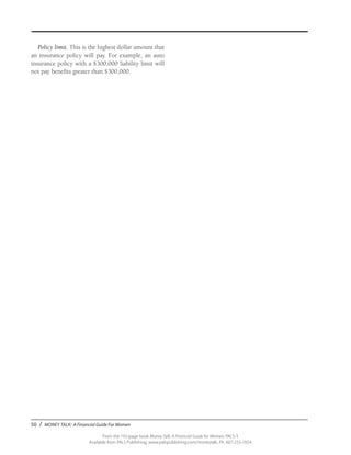 50 / MONEY TALK: A Financial Guide For Women
From the 192-page book Money Talk: A Financial Guide for Women, PALS-3
Available from PALS Publishing, www.palspublishing.com/moneytalk, Ph. 607-255-7654
Policy limit. This is the highest dollar amount that
an insurance policy will pay. For example, an auto
insurance policy with a $300,000 liability limit will
not pay benefits greater than $300,000.
 