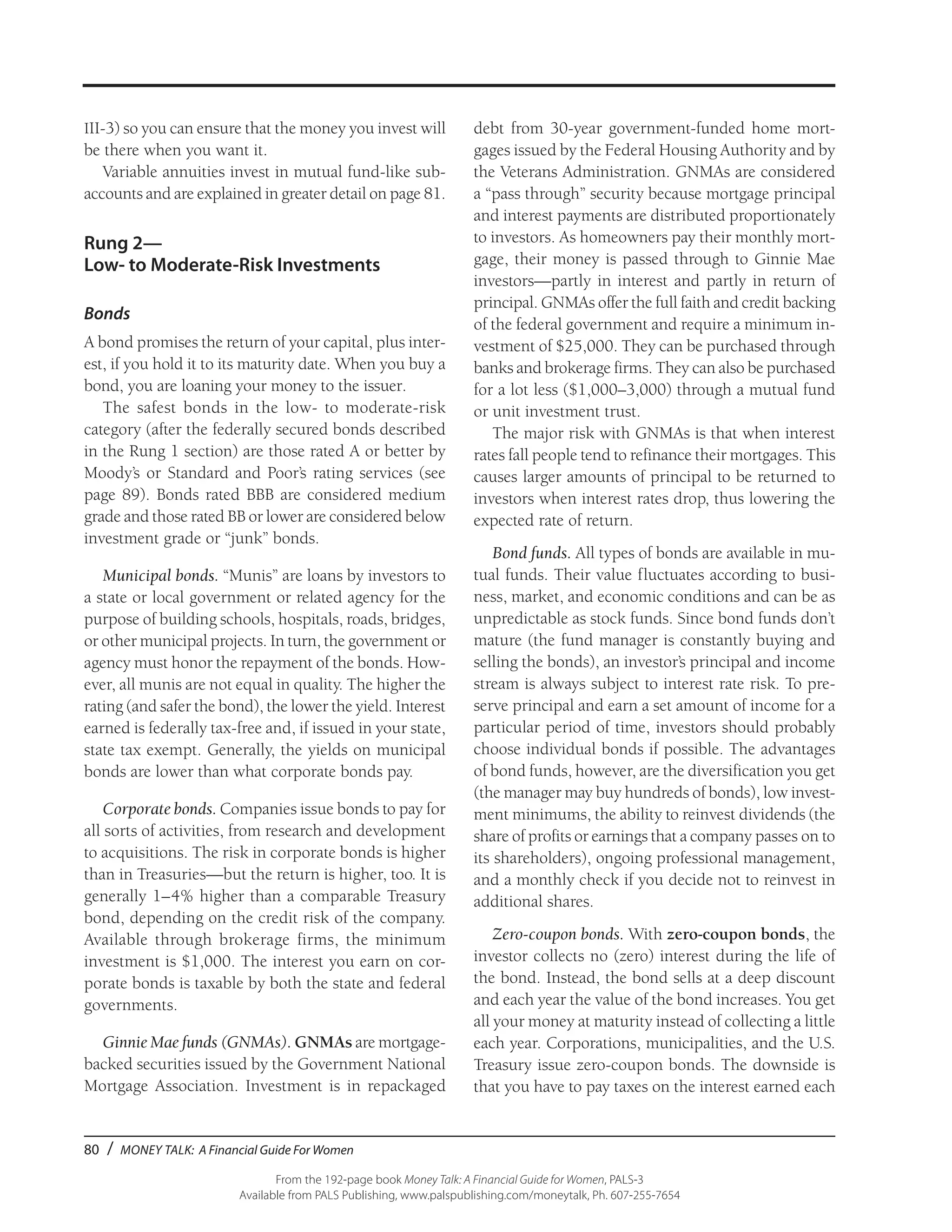 80 / MONEY TALK: A Financial Guide For Women
From the 192-page book Money Talk: A Financial Guide for Women, PALS-3
Available from PALS Publishing, www.palspublishing.com/moneytalk, Ph. 607-255-7654
III-3) so you can ensure that the money you invest will
be there when you want it.
Variable annuities invest in mutual fund-like sub-
accounts and are explained in greater detail on page 81.
Rung 2—
Low- to Moderate-Risk Investments
Bonds
A bond promises the return of your capital, plus inter-
est, if you hold it to its maturity date. When you buy a
bond, you are loaning your money to the issuer.
The safest bonds in the low- to moderate-risk
category (after the federally secured bonds described
in the Rung 1 section) are those rated A or better by
Moody’s or Standard and Poor’s rating services (see
page 89). Bonds rated BBB are considered medium
grade and those rated BB or lower are considered below
investment grade or “junk” bonds.
Municipal bonds. “Munis” are loans by investors to
a state or local government or related agency for the
purpose of building schools, hospitals, roads, bridges,
or other municipal projects. In turn, the government or
agency must honor the repayment of the bonds. How-
ever, all munis are not equal in quality. The higher the
rating (and safer the bond), the lower the yield. Interest
earned is federally tax-free and, if issued in your state,
state tax exempt. Generally, the yields on municipal
bonds are lower than what corporate bonds pay.
Corporate bonds. Companies issue bonds to pay for
all sorts of activities, from research and development
to acquisitions. The risk in corporate bonds is higher
than in Treasuries—but the return is higher, too. It is
generally 1–4% higher than a comparable Treasury
bond, depending on the credit risk of the company.
Available through brokerage firms, the minimum
investment is $1,000. The interest you earn on cor-
porate bonds is taxable by both the state and federal
governments.
Ginnie Mae funds (GNMAs). GNMAs are mortgage-
backed securities issued by the Government National
Mortgage Association. Investment is in repackaged
debt from 30-year government-funded home mort-
gages issued by the Federal Housing Authority and by
the Veterans Administration. GNMAs are considered
a “pass through” security because mortgage principal
and interest payments are distributed proportionately
to investors. As homeowners pay their monthly mort-
gage, their money is passed through to Ginnie Mae
investors—partly in interest and partly in return of
principal. GNMAs offer the full faith and credit backing
of the federal government and require a minimum in-
vestment of $25,000. They can be purchased through
banks and brokerage firms. They can also be purchased
for a lot less ($1,000–3,000) through a mutual fund
or unit investment trust.
The major risk with GNMAs is that when interest
rates fall people tend to refinance their mortgages. This
causes larger amounts of principal to be returned to
investors when interest rates drop, thus lowering the
expected rate of return.
Bond funds. All types of bonds are available in mu-
tual funds. Their value fluctuates according to busi-
ness, market, and economic conditions and can be as
unpredictable as stock funds. Since bond funds don’t
mature (the fund manager is constantly buying and
selling the bonds), an investor’s principal and income
stream is always subject to interest rate risk. To pre-
serve principal and earn a set amount of income for a
particular period of time, investors should probably
choose individual bonds if possible. The advantages
of bond funds, however, are the diversification you get
(the manager may buy hundreds of bonds), low invest-
ment minimums, the ability to reinvest dividends (the
share of profits or earnings that a company passes on to
its shareholders), ongoing professional management,
and a monthly check if you decide not to reinvest in
additional shares.
Zero-coupon bonds. With zero-coupon bonds, the
investor collects no (zero) interest during the life of
the bond. Instead, the bond sells at a deep discount
and each year the value of the bond increases. You get
all your money at maturity instead of collecting a little
each year. Corporations, municipalities, and the U.S.
Treasury issue zero-coupon bonds. The downside is
that you have to pay taxes on the interest earned each
 