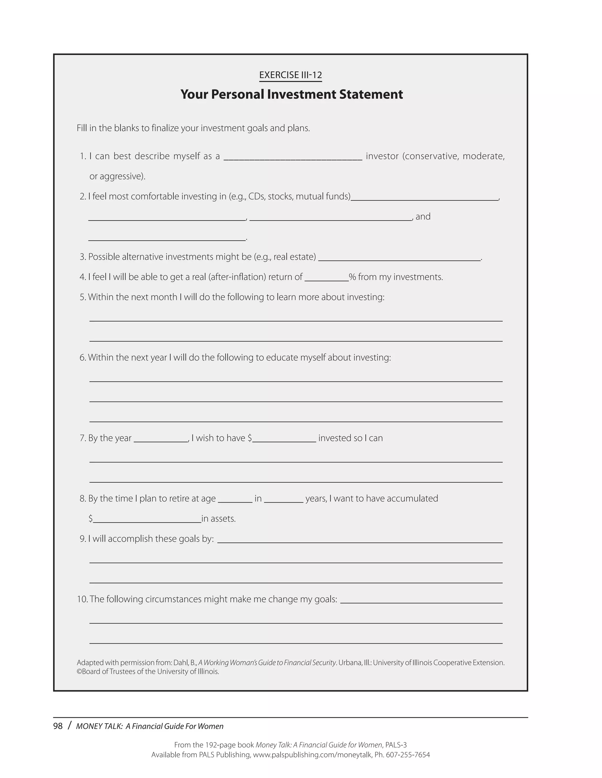 98 / MONEY TALK: A Financial Guide For Women
From the 192-page book Money Talk: A Financial Guide for Women, PALS-3
Available from PALS Publishing, www.palspublishing.com/moneytalk, Ph. 607-255-7654
EXERCISE III-12
Your Personal Investment Statement
Fill in the blanks to finalize your investment goals and plans.
	1.	I can best describe myself as a ___________________________ investor (conservative, moderate,
		 or aggressive).
	2. I feel most comfortable investing in (e.g., CDs, stocks, mutual funds)______________________________,
	 ________________________________, _________________________________, and
	 ________________________________.
	3. Possible alternative investments might be (e.g., real estate) _________________________________.
	4. I feel I will be able to get a real (after-inflation) return of _________% from my investments.
	5. Within the next month I will do the following to learn more about investing:
	 _____________________________________________________________________________________
	 _____________________________________________________________________________________
	6. Within the next year I will do the following to educate myself about investing:
	 _____________________________________________________________________________________
	 _____________________________________________________________________________________
	 _____________________________________________________________________________________
	7. By the year ___________, I wish to have $_____________ invested so I can
	 _____________________________________________________________________________________
	 _____________________________________________________________________________________
	8. By the time I plan to retire at age _______ in ________ years, I want to have accumulated
	 $______________________in assets.
	9. I will accomplish these goals by: ___________________________________________________________
	 _____________________________________________________________________________________
	 _____________________________________________________________________________________
10. The following circumstances might make me change my goals: __________________________________
	 _____________________________________________________________________________________
	 _____________________________________________________________________________________
Adapted with permission from: Dahl, B., AWorkingWoman’sGuidetoFinancialSecurity. Urbana, Ill.: University of Illinois Cooperative Extension.
©Board of Trustees of the University of Illinois.
 