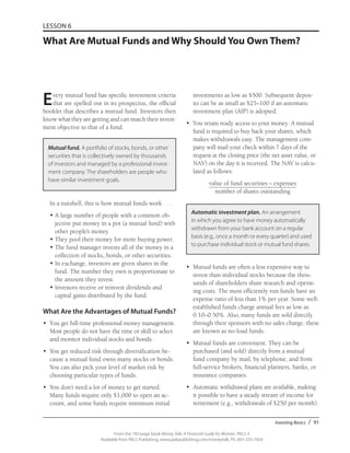Investing Basics / 91
From the 192-page book Money Talk: A Financial Guide for Women, PALS-3
Available from PALS Publishing, www.palspublishing.com/moneytalk, Ph. 607-255-7654
LESSON 6
What Are Mutual Funds and Why Should You Own Them?
Every mutual fund has specific investment criteria
that are spelled out in its prospectus, the official
booklet that describes a mutual fund. Investors then
know what they are getting and can match their invest-
ment objective to that of a fund.
Mutual fund. A portfolio of stocks, bonds, or other
securities that is collectively owned by thousands
of investors and managed by a professional invest-
ment company. The shareholders are people who
have similar investment goals.
In a nutshell, this is how mutual funds work . . .
•	A large number of people with a common ob-
jective put money in a pot (a mutual fund) with
other people’s money.
•	They pool their money for more buying power.
•	The fund manager invests all of the money in a
collection of stocks, bonds, or other securities.
•	In exchange, investors are given shares in the
fund. The number they own is proportionate to
the amount they invest.
•	Investors receive or reinvest dividends and
capital gains distributed by the fund.
What Are the Advantages of Mutual Funds?
•	 You get full-time professional money management.
Most people do not have the time or skill to select
and monitor individual stocks and bonds.
•	 You get reduced risk through diversification be-
cause a mutual fund owns many stocks or bonds.
You can also pick your level of market risk by
choosing particular types of funds.
•	 You don’t need a lot of money to get started.
Many funds require only $1,000 to open an ac-
count, and some funds require minimum initial
investments as low as $500. Subsequent depos-
its can be as small as $25–100 if an automatic
investment plan (AIP) is adopted.
•	 You retain ready access to your money. A mutual
fund is required to buy back your shares, which
makes withdrawals easy. The management com-
pany will mail your check within 7 days of the
request at the closing price (the net asset value, or
NAV) on the day it is received. The NAV is calcu-
lated as follows:
value of fund securities – expenses
number of shares outstanding
Automatic investment plan. An arrangement
in which you agree to have money automatically
withdrawn from your bank account on a regular
basis (e.g., once a month or every quarter) and used
to purchase individual stock or mutual fund shares.
•	 Mutual funds are often a less expensive way to
invest than individual stocks because the thou-
sands of shareholders share research and operat-
ing costs. The most efficiently run funds have an
expense ratio of less than 1% per year. Some well-
established funds charge annual fees as low as
0.10–0.50%. Also, many funds are sold directly
through their sponsors with no sales charge; these
are known as no-load funds.
•	 Mutual funds are convenient. They can be
purchased (and sold) directly from a mutual
fund company by mail, by telephone, and from
full-service brokers, financial planners, banks, or
insurance companies.
•	 Automatic withdrawal plans are available, making
it possible to have a steady stream of income for
retirement (e.g., withdrawals of $250 per month).
 