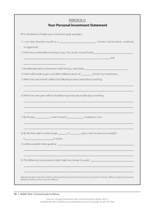 98 / MONEY TALK: A Financial Guide For Women
From the 192-page book Money Talk: A Financial Guide for Women, PALS-3
Available from PALS Publishing, www.palspublishing.com/moneytalk, Ph. 607-255-7654
EXERCISE III-12
Your Personal Investment Statement
Fill in the blanks to finalize your investment goals and plans.
	1.	I can best describe myself as a ___________________________ investor (conservative, moderate,
		 or aggressive).
	2. I feel most comfortable investing in (e.g., CDs, stocks, mutual funds)______________________________,
	 ________________________________, _________________________________, and
	 ________________________________.
	3. Possible alternative investments might be (e.g., real estate) _________________________________.
	4. I feel I will be able to get a real (after-inflation) return of _________% from my investments.
	5. Within the next month I will do the following to learn more about investing:
	 _____________________________________________________________________________________
	 _____________________________________________________________________________________
	6. Within the next year I will do the following to educate myself about investing:
	 _____________________________________________________________________________________
	 _____________________________________________________________________________________
	 _____________________________________________________________________________________
	7. By the year ___________, I wish to have $_____________ invested so I can
	 _____________________________________________________________________________________
	 _____________________________________________________________________________________
	8. By the time I plan to retire at age _______ in ________ years, I want to have accumulated
	 $______________________in assets.
	9. I will accomplish these goals by: ___________________________________________________________
	 _____________________________________________________________________________________
	 _____________________________________________________________________________________
10. The following circumstances might make me change my goals: __________________________________
	 _____________________________________________________________________________________
	 _____________________________________________________________________________________
Adapted with permission from: Dahl, B., AWorkingWoman’sGuidetoFinancialSecurity. Urbana, Ill.: University of Illinois Cooperative Extension.
©Board of Trustees of the University of Illinois.
 