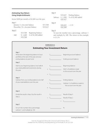 Investing for Retirement / 111
From the 192-page book Money Talk: A Financial Guide for Women, PALS-3
Available from PALS Publishing, www.palspublishing.com/moneytalk, Ph. 607-255-7654
Estimating Your Return
Using Simple Arithmetic
Invest $200 per month or $2,400 over the year.
Step 1	
	 January 1—Account balance	 $15,368
	 December 31—Account balance	 $19,627
Step 2
		 $15,368	 Beginning balance	
	 Add	 $ 1,200	 1/2 of $2,400 added
		 $16,568	
Step 3 	
		 $19,627	 Ending balance
	Subtract	 $ 1,200 	 1/2 of $2,400 added
	 	 $18,427
Step 4
		 $18,427 	 = 1.11
		 $16,568
Step 5
To turn the number into a percentage, subtract 1
and multiply by 100. The return in this example
is 11.1%.
EXERCISE IV-3
Estimating Your Investment Return
Step 1
Write down the beginning balance of your	 	 $______________	 Beginning account balance		
portfolio at the start of the year and your
ending balance at year’s end.		 $______________	 Ending account balance
Step 2
Add to your beginning balance one-half of 		 $______________	 Beginning balance
your total additional investments during
	 +	$______________	 Add1⁄2 of additions made 		
the year.
			 to the account over the year	
	 =	$______________	
Step 3
Subtract from your ending balance one-half 		 $______________	 Ending balance
of your total additions over the year.
	 –	 $______________	 Subtract 1⁄2 of additions made to 	
				 the account over the year
	=	$______________
Step 4
Divide the result in Step 3 by the result in 		 $______________	 Result of Step 3
Step 2.
	 ÷	 $______________	 Result of Step 2
		 =	$______________	
Step 5
To turn the number into a percentage, 		 ______________	 %
subtract 1 and multiply by 100.
 