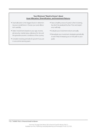 112 / MONEY TALK: A Financial Guide For Women
From the 192-page book Money Talk: A Financial Guide for Women, PALS-3
Available from PALS Publishing, www.palspublishing.com/moneytalk, Ph. 607-255-7654
Your Minimum“Need to Knows”about
Asset Allocation, Diversification, and Investment Returns
•	Asset allocation is the biggest factor in determin-
ing your overall return. Choose your asset alloca-
tion carefully.
•	Select investments based on your age, income,
job security, marital status, tolerance for risk, and
the general economic conditions of the country.
•	Consider investing primarily for growth if you are
in your prime earning years.
•	Have a healthy sense of caution when investing,
but don’t be paralyzed by fear. Time and experi-
ence will help.
•	Evaluate your investment returns annually.
•	Reevaluate your investment strategies periodically
to see if they’re keeping you on the path to your
goals.
 
