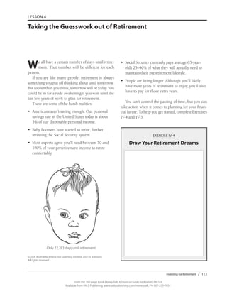 Investing for Retirement / 113
From the 192-page book Money Talk: A Financial Guide for Women, PALS-3
Available from PALS Publishing, www.palspublishing.com/moneytalk, Ph. 607-255-7654
LESSON 4
Taking the Guesswork out of Retirement
•	 Social Security currently pays average 65-year-
olds 25–40% of what they will actually need to
maintain their preretirement lifestyle.
•	 People are living longer. Although you’ll likely
have more years of retirement to enjoy, you’ll also
have to pay for those extra years.
You can’t control the passing of time, but you can
take action when it comes to planning for your finan-
cial future. To help you get started, complete Exercises
IV-4 and IV-5.
EXERCISE IV-4
Draw Your Retirement Dreams
Only 22,283 days until retirement.
We all have a certain number of days until retire-
ment. That number will be different for each
person.
If you are like many people, retirement is always
something you put off thinking about until tomorrow.
But sooner than you think, tomorrow will be today. You
could be in for a rude awakening if you wait until the
last few years of work to plan for retirement.
These are some of the harsh realities:
•	 Americans aren’t saving enough. Our personal
savings rate in the United States today is about
3% of our disposable personal income.
•	 Baby Boomers have started to retire, further
straining the Social Security system.
•	 Most experts agree you’ll need between 70 and
100% of your preretirement income to retire
comfortably.
©2004 Riverdeep Interactive Learning Limited, and its licensors.
All rights reserved.
 
