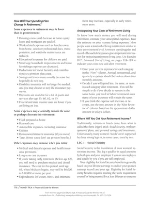 116 / MONEY TALK: A Financial Guide For Women
From the 192-page book Money Talk: A Financial Guide for Women, PALS-3
Available from PALS Publishing, www.palspublishing.com/moneytalk, Ph. 607-255-7654
How Will Your Spending Plan
Change in Retirement?
Some expenses in retirement may be lower
than in preretirement:
•	Housing costs could decrease as home equity
loans and mortgages are paid off.
•	Work-related expenses such as lunches away
from home, union or professional dues, trans­
portation, and wardrobe maintenance are
reduced.
•	Educational expenses for children are paid.
•	Most large household improvements and home
furnishings expenses are decreased.
•	Deductions for Social Security and contribu-
tions to a pension plan cease.
•	Savings and investments usually decrease but
hopefully do not stop.
•	Disability insurance will no longer be needed,
and you may choose to stop life insurance pay-
ments.
•	Discounts are available for a lot of goods and
services after age 55, 60, 62, or 65.
•	Federal and state income taxes are lower if you
are living on less.
Some expenses may essentially remain the same
or perhaps decrease in retirement:
•	Food prepared at home
•	Personal care
•	Automobile expenses, including insurance
•	Utilities
•	Homeowner’s/renter’s insurance (if you move)
•	Taxes (Some states don’t tax pension benefits.)
Other expenses may increase when you retire:
•	Medical and dental expenses and health insur-
ance premiums
•	Long-term care expenses
•	If you’re taking early retirement (before age 65),
you will need to purchase medical and dental
insurance. The cost for this period, until age
65, when Medicare begins, may well be $6,000
to $10,000 or more per year.
•	Expenditures for leisure, travel, and entertain-
ment may increase, especially in early retire-
ment years.
Anticipating Your Costs of Retirement Living
To know how much money you will need during
retirement, estimate your anticipated expenses. Base
this estimate on your current living expenses. Most
people want a standard of living in retirement similar to
their preretirement level. A written spending plan and
record of household expenses gives important informa-
tion for projecting retirement living costs. Use Exercise
IV-7, Estimated Cost of Living, on pages 118–119 to
indicate your costs now and after retirement.
•	Enter your current expenses for each category
in the “Now” column. Annual, semiannual, and
quarterly expenses should be broken down into
monthly amounts.
•	Decide if you will spend less, the same, or more
in each category after retirement. This will be
simple to do if you decide to remain in the
same home you lived in before retirement since
many of your expenses will remain the same.
•	If you think the expense will increase or de-
crease, put the new amount in the “After Retire-
ment” column based on the approximate dollar
amount in today’s dollars.
Where Will You Get Your Retirement Income?
Traditionally, retirement funds came from what is
called the three-legged stool: Social Security, employer-
sponsored plans, and personal savings and investments.
Unfortunately, many women’s “stools” aren’t supported
by three strong legs or, in some cases, even by two.
LEG 1—Social Security
Social Security is the foundation of most women’s re-
tirement income. This leg is paid for in equal amounts
by both you and your employer if you are an employee
and totally by you if you are self-employed.
Your eligibility for Social Security benefits is generally
based on your lifetime earnings record (or your spouse’s
earnings record) and your age. Eligibility for Social Se-
curity benefits requires meeting the work requirement
yourself or being married for at least 10 years to someone
 