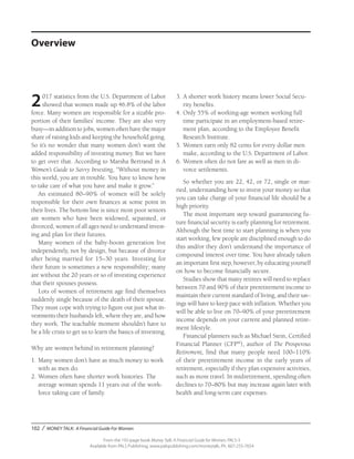 102 / MONEY TALK: A Financial Guide For Women
From the 192-page book Money Talk: A Financial Guide for Women, PALS-3
Available from PALS Publishing, www.palspublishing.com/moneytalk, Ph. 607-255-7654
2017 statistics from the U.S. Department of Labor
showed that women made up 46.8% of the labor
force. Many women are responsible for a sizable pro-
portion of their families’ income. They are also very
busy—in addition to jobs, women often have the major
share of raising kids and keeping the household going.
So it’s no wonder that many women don’t want the
added responsibility of investing money. But we have
to get over that. According to Marsha Bertrand in A
Women’s Guide to Savvy Investing, “Without money in
this world, you are in trouble. You have to know how
to take care of what you have and make it grow.”
An estimated 80–90% of women will be solely
responsible for their own finances at some point in
their lives. The bottom line is since most poor seniors
are women who have been widowed, separated, or
divorced, women of all ages need to understand invest-
ing and plan for their futures.
Many women of the baby-boom generation live
independently, not by design, but because of divorce
after being married for 15–30 years. Investing for
their future is sometimes a new responsibility; many
are without the 20 years or so of investing experience
that their spouses possess.
Lots of women of retirement age find themselves
suddenly single because of the death of their spouse.
They must cope with trying to figure out just what in-
vestments their husbands left, where they are, and how
they work. The teachable moment shouldn’t have to
be a life crisis to get us to learn the basics of investing.
Why are women behind in retirement planning?
1.	Many women don’t have as much money to work
with as men do.
2.	Women often have shorter work histories. The
average woman spends 11 years out of the work-
force taking care of family.
3.	A shorter work history means lower Social Secu-
rity benefits.
4.	Only 55% of working-age women working full
time participate in an employment-based retire-
ment plan, according to the Employee Benefit
Research Institute.
5.	Women earn only 82 cents for every dollar men
make, according to the U.S. Department of Labor.
6.	Women often do not fare as well as men in di-
vorce settlements.
So whether you are 22, 42, or 72, single or mar-
ried, understanding how to invest your money so that
you can take charge of your financial life should be a
high priority.
The most important step toward guaranteeing fu-
ture financial security is early planning for retirement.
Although the best time to start planning is when you
start working, few people are disciplined enough to do
this and/or they don’t understand the importance of
compound interest over time. You have already taken
an important first step, however, by educating yourself
on how to become financially secure.
Studies show that many retirees will need to replace
between 70 and 90% of their preretirement income to
maintain their current standard of living, and their sav-
ings will have to keep pace with inflation. Whether you
will be able to live on 70–90% of your pre­retirement
income depends on your current and planned retire-
ment lifestyle.
Financial planners such as Michael Stein, Certified
Financial Planner (CFP®
), author of The Prosperous
Retirement, find that many people need 100–110%
of their preretirement income in the early years of
retirement, especially if they plan expensive activities,
such as more travel. In midretirement, spending often
declines to 70–80% but may increase again later with
health and long-term care expenses.
Overview
 